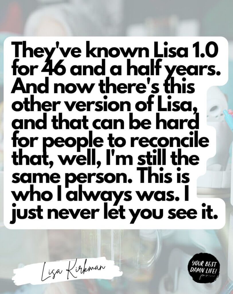 They've known Lisa 1.0 for 46 and a half years. And now there's this other version of Lisa, and that can be hard for people to reconcile that, well, I'm still the same person. This is who I always was. I just never let you see it.