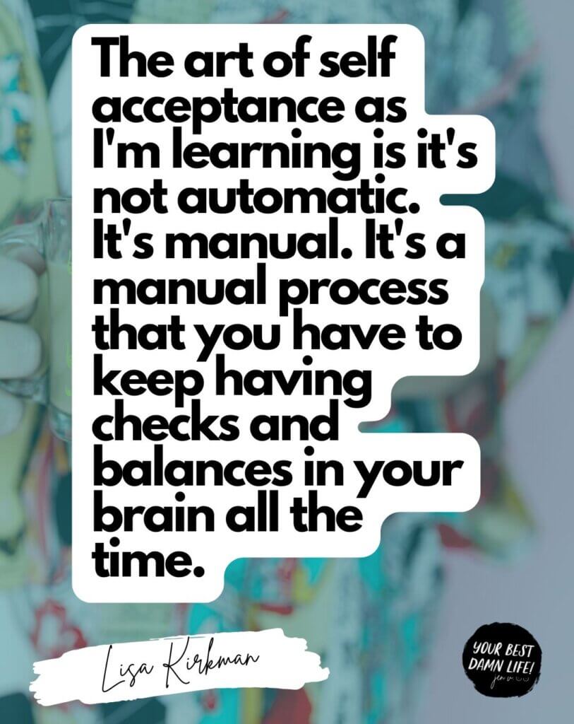 The art of self acceptance as I'm learning is it's not automatic. It's manual. It's a manual process that you have to keep having checks and balances in your brain all the time.